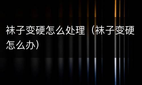 袜子变硬怎么处理（袜子变硬怎么办）