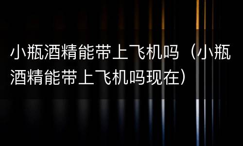 小瓶酒精能带上飞机吗（小瓶酒精能带上飞机吗现在）