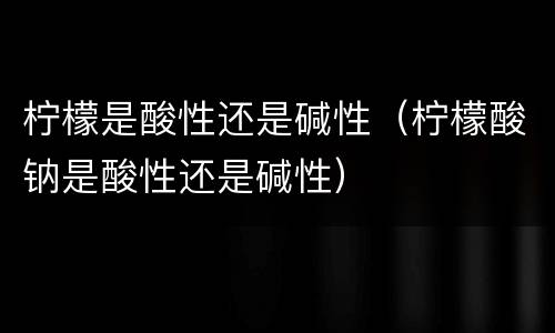柠檬是酸性还是碱性（柠檬酸钠是酸性还是碱性）