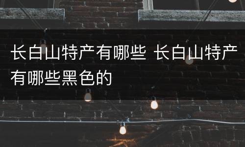 长白山特产有哪些 长白山特产有哪些黑色的