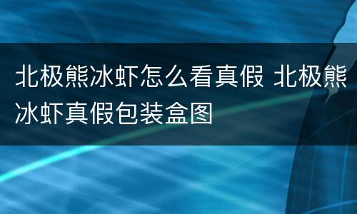 北极熊冰虾怎么看真假 北极熊冰虾真假包装盒图