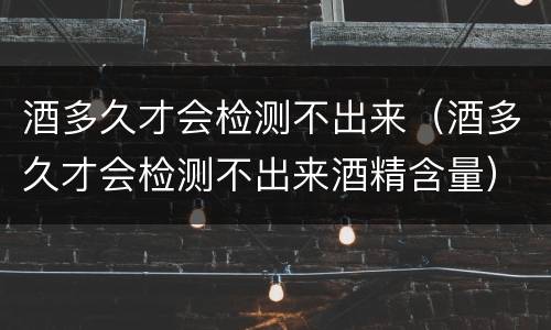 酒多久才会检测不出来（酒多久才会检测不出来酒精含量）