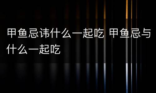 甲鱼忌讳什么一起吃 甲鱼忌与什么一起吃