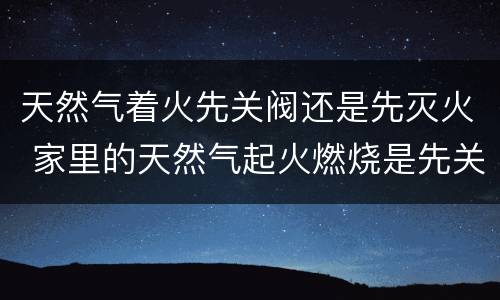 天然气着火先关阀还是先灭火 家里的天然气起火燃烧是先关阀还是先灭火?