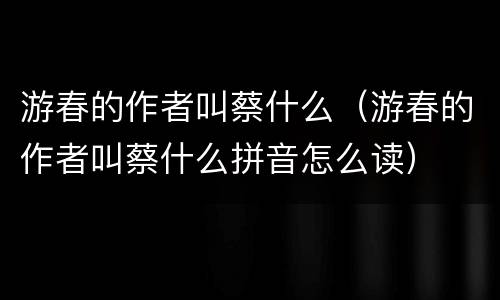 游春的作者叫蔡什么（游春的作者叫蔡什么拼音怎么读）