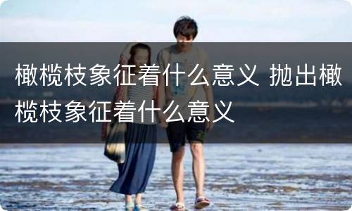 橄榄枝象征着什么意义 抛出橄榄枝象征着什么意义