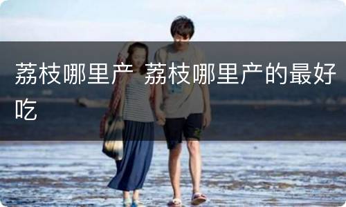 荔枝哪里产 荔枝哪里产的最好吃