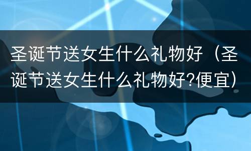 圣诞节送女生什么礼物好（圣诞节送女生什么礼物好?便宜）