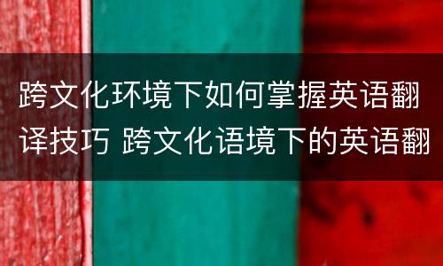 跨文化环境下如何掌握英语翻译技巧 跨文化语境下的英语翻译