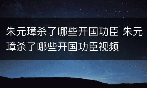 朱元璋杀了哪些开国功臣 朱元璋杀了哪些开国功臣视频