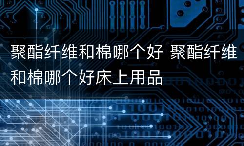 聚酯纤维和棉哪个好 聚酯纤维和棉哪个好床上用品