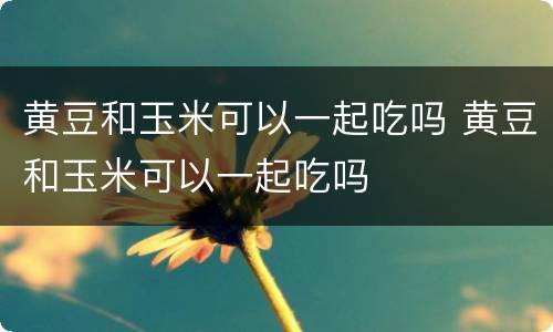 黄豆和玉米可以一起吃吗 黄豆和玉米可以一起吃吗