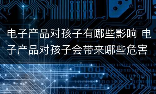 电子产品对孩子有哪些影响 电子产品对孩子会带来哪些危害呢