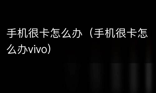 手机很卡怎么办（手机很卡怎么办vivo）