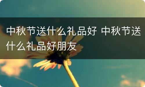 中秋节送什么礼品好 中秋节送什么礼品好朋友