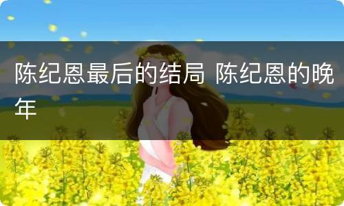 陈纪恩最后的结局 陈纪恩的晚年