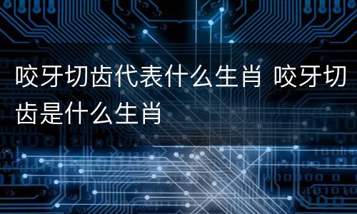 咬牙切齿代表什么生肖 咬牙切齿是什么生肖