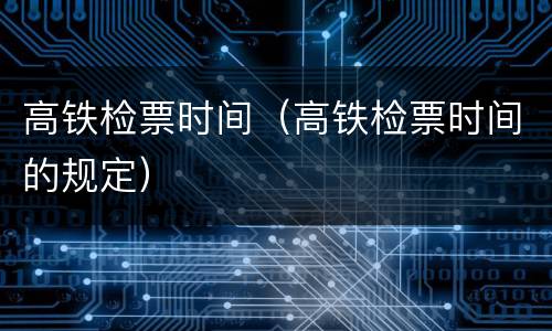 高铁检票时间（高铁检票时间的规定）