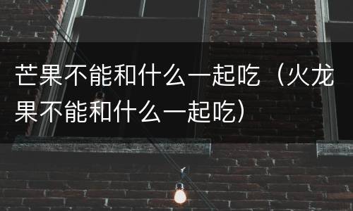 芒果不能和什么一起吃（火龙果不能和什么一起吃）