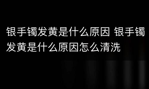 银手镯发黄是什么原因 银手镯发黄是什么原因怎么清洗