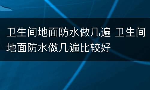 卫生间地面防水做几遍 卫生间地面防水做几遍比较好