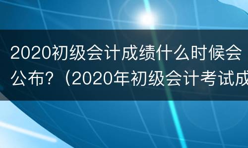 2020初级会计成绩什么时候会公布?（2020年初级会计考试成绩是什么时候出来的）