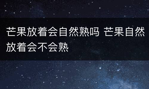 芒果放着会自然熟吗 芒果自然放着会不会熟