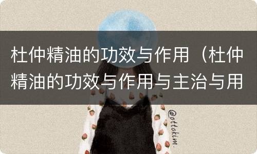 杜仲精油的功效与作用（杜仲精油的功效与作用与主治与用量）