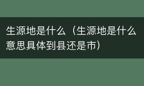 生源地是什么（生源地是什么意思具体到县还是市）