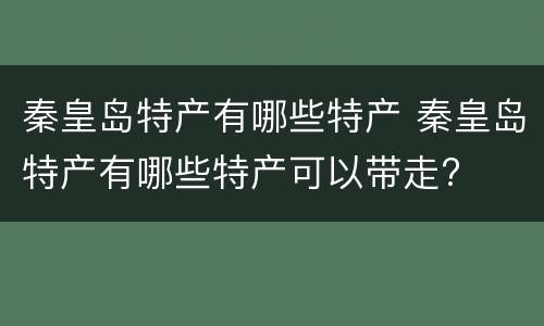 秦皇岛特产有哪些特产 秦皇岛特产有哪些特产可以带走?