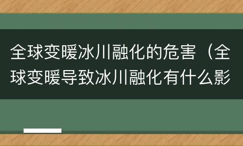全球变暖冰川融化的危害（全球变暖导致冰川融化有什么影响）
