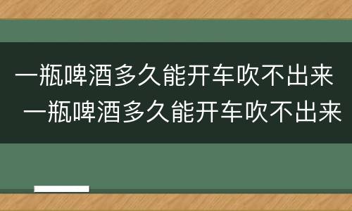 一瓶啤酒多久能开车吹不出来 一瓶啤酒多久能开车吹不出来酒驾