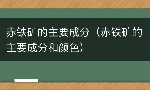赤铁矿的主要成分（赤铁矿的主要成分和颜色）
