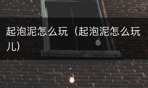 起泡泥怎么玩（起泡泥怎么玩儿）