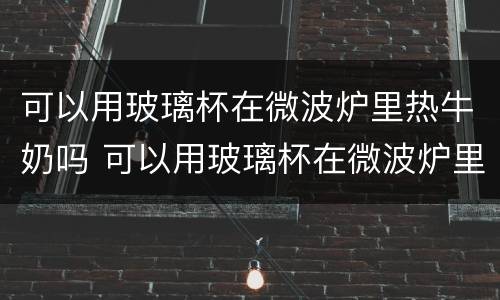 可以用玻璃杯在微波炉里热牛奶吗 可以用玻璃杯在微波炉里面热牛奶吗