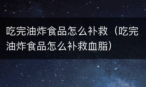 吃完油炸食品怎么补救（吃完油炸食品怎么补救血脂）
