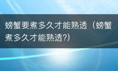 螃蟹要煮多久才能熟透（螃蟹煮多久才能熟透?）