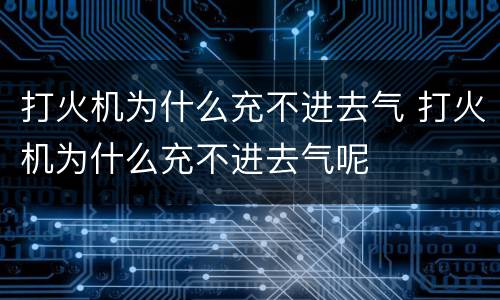 打火机为什么充不进去气 打火机为什么充不进去气呢