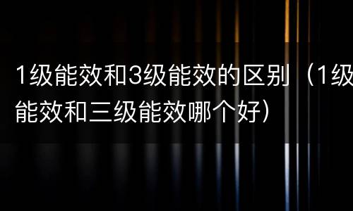 1级能效和3级能效的区别（1级能效和三级能效哪个好）
