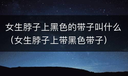 女生脖子上黑色的带子叫什么（女生脖子上带黑色带子）