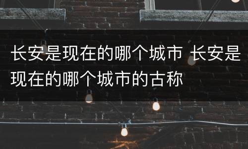 长安是现在的哪个城市 长安是现在的哪个城市的古称