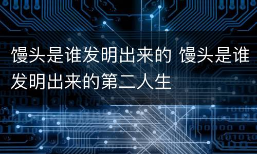 馒头是谁发明出来的 馒头是谁发明出来的第二人生