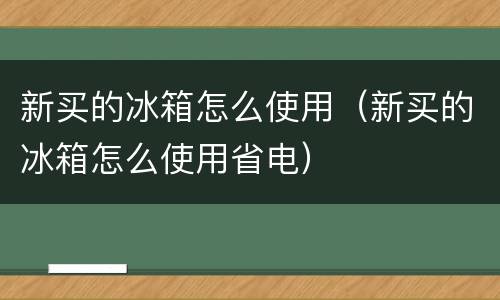 新买的冰箱怎么使用（新买的冰箱怎么使用省电）