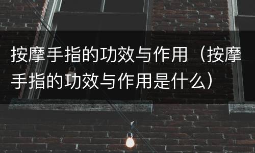 按摩手指的功效与作用（按摩手指的功效与作用是什么）