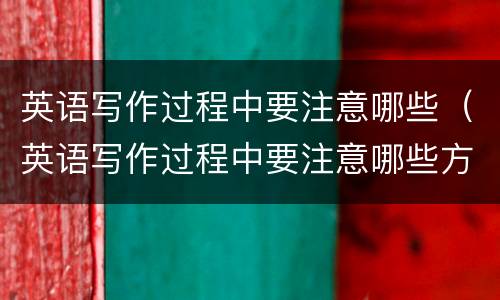英语写作过程中要注意哪些（英语写作过程中要注意哪些方面）