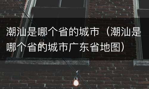 潮汕是哪个省的城市（潮汕是哪个省的城市广东省地图）