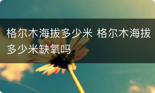 格尔木海拔多少米 格尔木海拔多少米缺氧吗