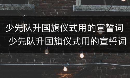 少先队升国旗仪式用的宣誓词 少先队升国旗仪式用的宣誓词是什么