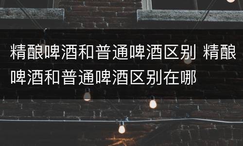 精酿啤酒和普通啤酒区别 精酿啤酒和普通啤酒区别在哪