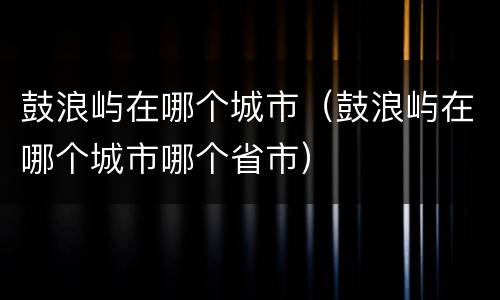 鼓浪屿在哪个城市（鼓浪屿在哪个城市哪个省市）